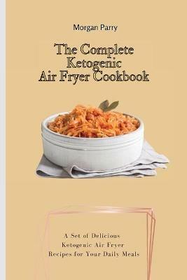 The Complete Ketogenic Air Fryer Cookbook: A Set of Delicious Ketogenic Air Fryer Recipes for Your Daily Meals - Morgan Parry - cover
