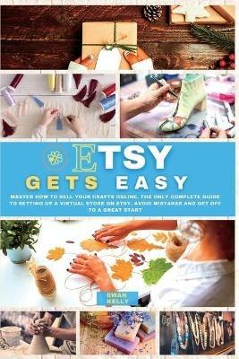 Etsy Gets Easy: Master How to Sell your Crafts Online. The Only Complete Guide to Setting Up a Virtual Store on Etsy. Avoid Mistakes and Get Off to a Great Start - Swan Kelly - cover