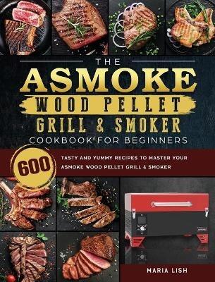 The ASMOKE Wood Pellet Grill & Smoker Cookbook For Beginners: 600 Tasty And Yummy Recipes To Master Your ASMOKE Wood Pellet Grill & Smoker - Maria Lish - cover