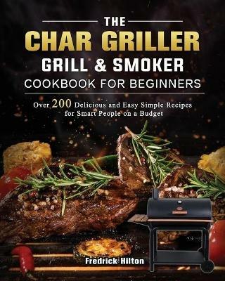 The Char Griller Grill & Smoker Cookbook For Beginners: Over 200 Delicious and Easy Simple Recipes for Smart People on a Budget - Fredrick Hilton - cover