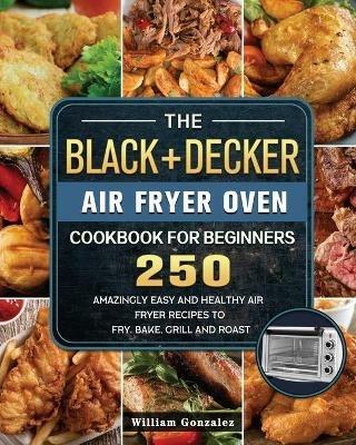 The BLACK+DECKER Air Fryer Oven Cookbook For Beginners: 250 Amazingly Easy And Healthy Air Fryer Recipes To Fry, Bake, Grill And Roast - William Gonzalez - cover