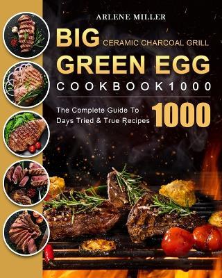 Big Green Egg Ceramic Charcoal Grill Cookbook 1000: The Complete Guide To 1000 Days Tried & True Recipes - Arlene Miller - cover