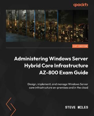 Administering Windows Server Hybrid Core Infrastructure AZ-800 Exam Guide: Design, implement, and manage Windows Server core infrastructure on-premises and in the cloud - Steve Miles - cover