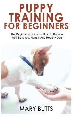 Puppy Training for Beginners: The Beginner's Guide on How To Raise A Well-Behaved, Happy, And Healthy Dog - Mary Butts - cover