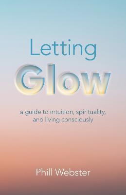 Letting Glow: a guide to intuition, spirituality, and living consciously. - Phill Webster - cover