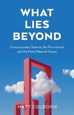 What Lies Beyond: Consciousness, Science, the Paranormal, and the Post-Material Future