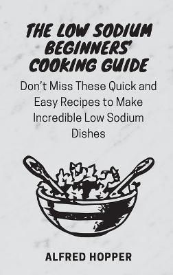 The Low Sodium Beginners' Cooking Guide: Don't Miss These Quick and Easy Recipes to Make Incredible Low Sodium Dishes - Alfred Hopper - cover