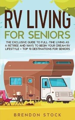 RV Living for Senior Citizens: The Exclusive Guide to Full-time RV Living as a Retiree and Ways to Begin Your Dream RV Lifestyle + Top 10 Destinations for Seniors - Brendon Stock - cover