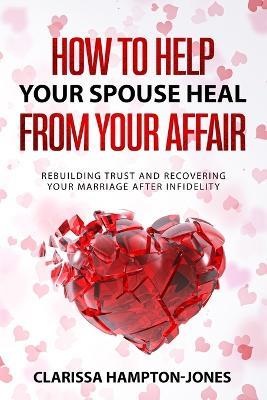 How to Help Your Spouse Heal From Your Affair: Rebuilding Trust and Recovering Your Marriage After Infidelity - Clarissa Hampton-Jones - cover