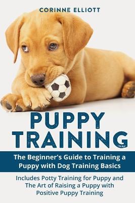 Puppy Training: The Beginner's Guide to Training a Puppy with Dog Training Basics: Includes Potty Training for Puppy and The Art of Raising a Puppy with Positive Puppy Training - Corinne Elliott - cover