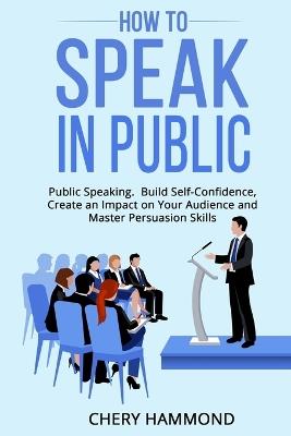 HOW TO SPEAK IN PUBLIC Public Speaking: Build SelfConfidence, Create an Impact on Your Audience and Master Persuasion Skills - Chery Hammond - cover