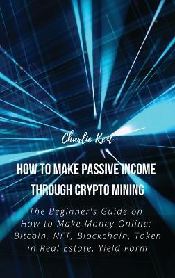 How to Make Passive Income through Crypto Mining: The Beginner's Guide on How to Make Money Online: Bitcoin, NFT, Blockchain, Token in Real Estate, Yield Farm - Charlie Kent - cover