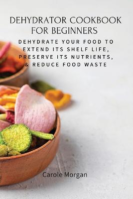 Dehydrator Cookbook for Beginners: Dehydrate Your Food To Extend Its Shelf Life, Preserve Its Nutrients, & Reduce Food Waste - Carole Morgan - cover