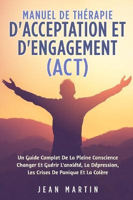 Manuel de Therapie d'Acceptation Et d'Engagement (Act): Un Guide Complet de la Pleine Conscience Changer Et Guerir l'Anxiete, La Depression, Les Crises de Panique Et La Colere - Jean Martin - cover