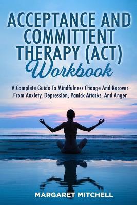 Acceptance and Committent Therapy (Act) Workbook: A Complete Guide to Mindfulness Change and Recover from Anxiety, Depression, Panick Attacks, and Anger - Margaret Mitchell - cover