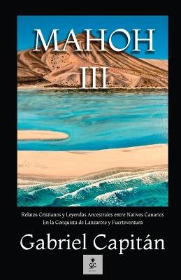 Mahoh III: Relatos Cristianos y Leyendas Ancestrales entre Nativos Canarios En la Conquista de Lanzarote y Fuerteventura - Gabriel Capitán - cover