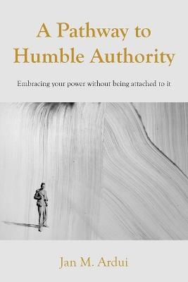 A Pathway to Humble Authority: Embracing your power without being attached to it - Jan M Ardui - cover