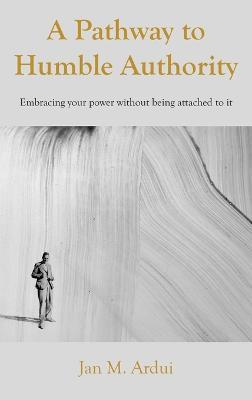 A Pathway to Humble Authority: Embracing your power without being attached to it - Jan M Ardui - cover
