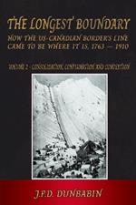 The Longest Boundary: How the US-Canadian Border's Line came to be where it is, 1763 - 1910: Volume 2 - Consolidation, Confirmation and Completion