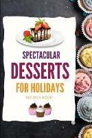 SPECTACULAR DESSERTS FOR HOLIDAYS - Recipes Book: A variety of Delicious Desserts Cooking Book - Recipes for festive holidays Cookbook with useful tips for tasty treats
