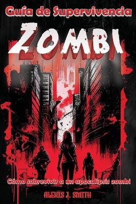 Guia de Supervivencia Zombi: Como sobrevivir a un apocalipsis zombi - Desde la preparacion hasta la proteccion, aprende todo lo necesario para mantenerte con vida en un mundo de muertos vivientes, guia completa - Alexis J Smith - cover