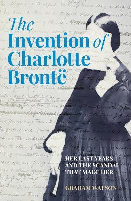 The Invention of Charlotte Brontë: Her Last Years and the Scandal That Made Her - Graham Watson - cover