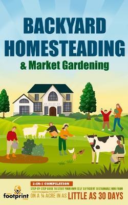 Backyard Homesteading & Market Gardening: 2-in-1 Compilation Step-By-Step Guide to Start Your Own Self Sufficient Sustainable Mini Farm on a 1/4 Acre In as Little as 30 Days - Small Footprint Press - cover