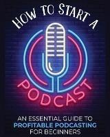 How to Start a Podcast: An Essential Guide to Profitable Podcasting for Beginners. - Toni Fernandez - cover