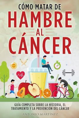 Como Matar de Hambre Al Cancer: Guia completa sobre la historia, el tratamiento y la prevencion del cancer - Antonio Martinez - cover