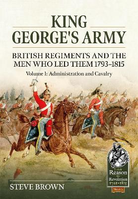 King George's Army - British Regiments and the Men Who Led Them 1793-1815 Volume 1: Administration and Cavalry - Steve Brown - cover