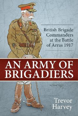 An Army of Brigadiers: British Brigade Commanders at the Battle of Arras 1917 - Trevor Harvey - cover