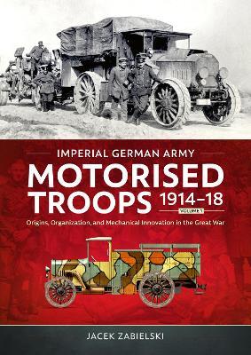Imperial German Army Motorised Troops 1914-18 Volume 1: Origins, Organization, and Mechanical Innovation in the Great War - Jacek Zabielski - cover