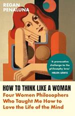 How to Think Like a Woman: Four Women Philosophers Who Taught Me How to Love the Life of the Mind