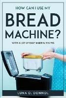 How Can I Use My Bread Machine?: With a lot of easy making recipes - Luna D Donnol - cover