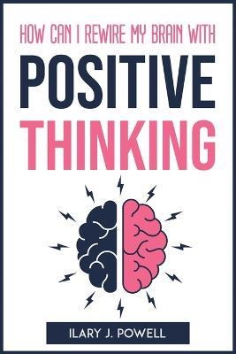How Can I Rewire My Brain with Positive Thinking - Ilary J Powell - cover