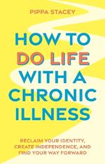 How to Do Life with a Chronic Illness: Reclaim Your Identity, Create Independence, and Find Your Way Forward