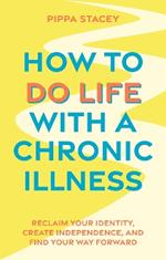 How to Do Life with a Chronic Illness: Reclaim Your Identity, Create Independence, and Find Your Way Forward