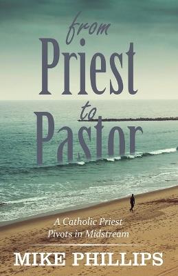From Priest to Pastor: A Catholic Priest Pivots in Midstream - Mike Phillips - cover