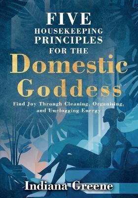 Five Housekeeping Principles for the Domestic Goddess: Find Joy Through Cleaning, Organising, and Unclogging Energy - Indiana Greene - cover