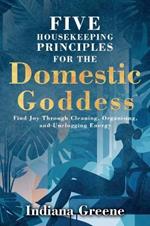 Five Housekeeping Principles for the Domestic Goddess: Find Joy Through Cleaning, Organising, and Unclogging Energy
