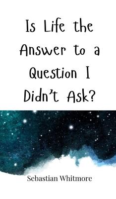 Is Life the Answer to a Question I Didn't Ask? - Sebastian Whitmore - cover