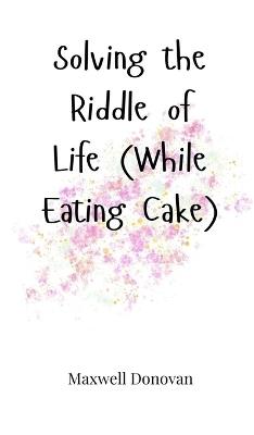Solving the Riddle of Life (While Eating Cake) - Maxwell Donovan - cover