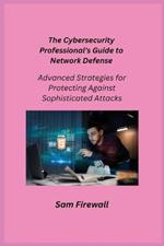The Cybersecurity Professional's Guide to Network Defense: Advanced Strategies for Protecting Against Sophisticated Attacks