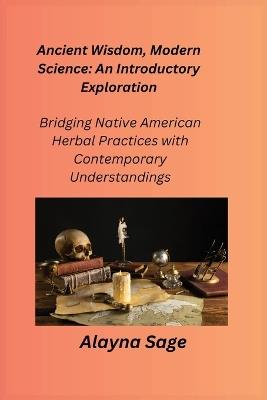 Ancient Wisdom, Modern Science: Bridging Native American Herbal Practices with Contemporary Understandings - Alayna Sage - cover