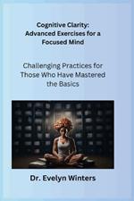 Cognitive Clarity: Advanced Exercises for a Focused Mind: Challenging Practices for Those Who Have Mastered the Basics