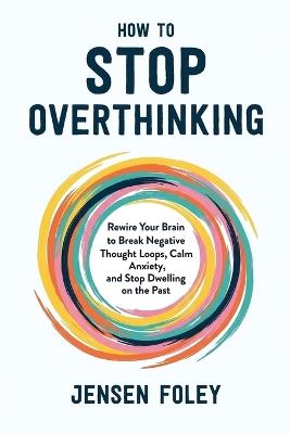 How to Stop Overthinking: Rewire Your Brain to Break Negative Thought Loops, Calm Anxiety, and Stop Dwelling on the Past - Jensen Foley - cover