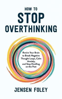 How to Stop Overthinking: Rewire Your Brain to Break Negative Thought Loops, Calm Anxiety, and Stop Dwelling on the Past - Jensen Foley - cover