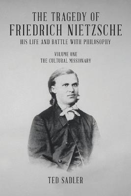 The Tragedy of Friedrich Nietzsche His Life and Battle With Philosophy: Volume One The Cultural Missionary - Ted Sadler - cover