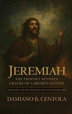 Jeremiah: The Prophet Between Cracks of a Broken Nation (Tears, Fire, and the Voice that Would not be Silenced) - Damiano B Centola - cover