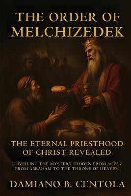 The Order Of Melchizedek: The Eternal Priesthood Of Christ Revealed: Unveiling The Mystery Hidden From Ages - From Abraham To The Throne Of Heaven - Damiano B Centola - cover